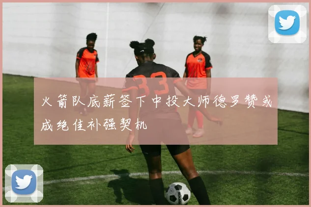 火箭队底薪签下中投大师德罗赞或成绝佳补强契机