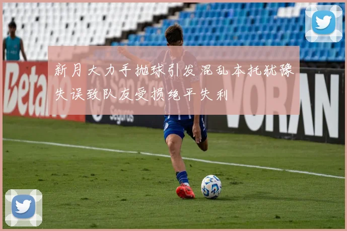 新月大力手抛球引发混乱本托犹豫失误致队友受损绝平失利