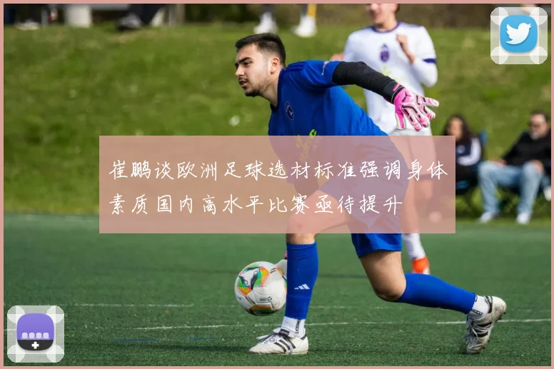 崔鹏谈欧洲足球选材标准强调身体素质国内高水平比赛亟待提升