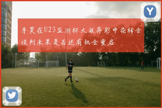 李昊在U23亚洲杯大放异彩申花转会谈判未果是否还有机会重启