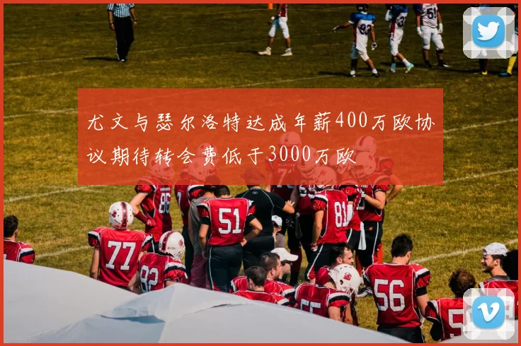 尤文与瑟尔洛特达成年薪400万欧协议期待转会费低于3000万欧