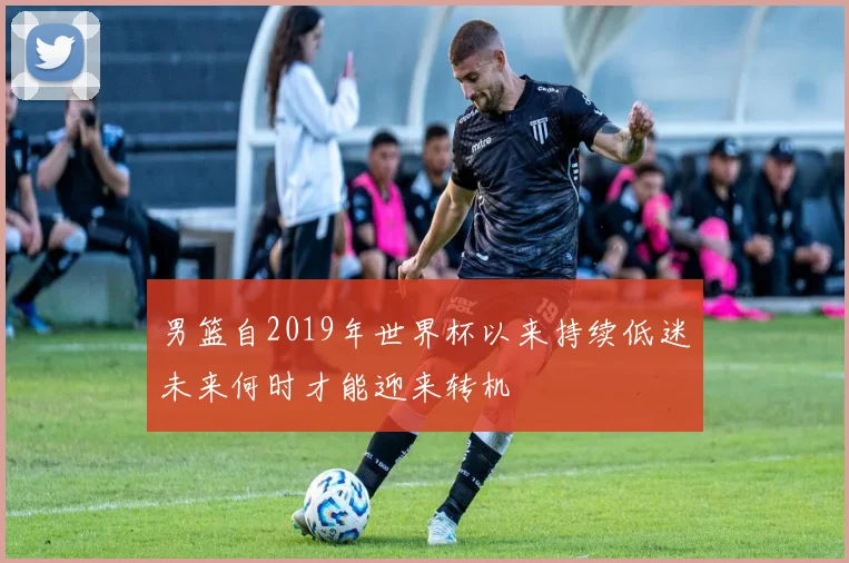 男篮自2019年世界杯以来持续低迷未来何时才能迎来转机