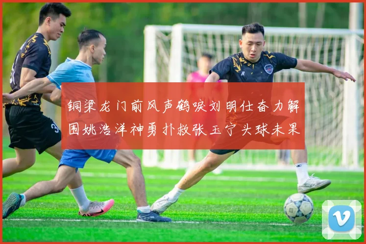 铜梁龙门前风声鹤唳刘明仕奋力解围姚浩洋神勇扑救张玉宁头球未果