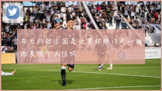 布兰科称法国是世界杯热门之一梅西表现令人惊叹