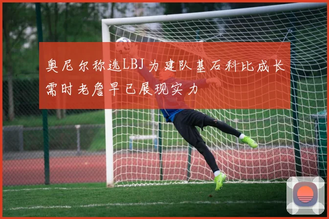 奥尼尔称选LBJ为建队基石科比成长需时老詹早已展现实力