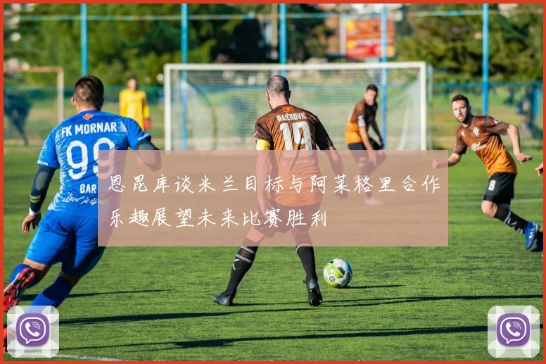 恩昆库谈米兰目标与阿莱格里合作乐趣展望未来比赛胜利