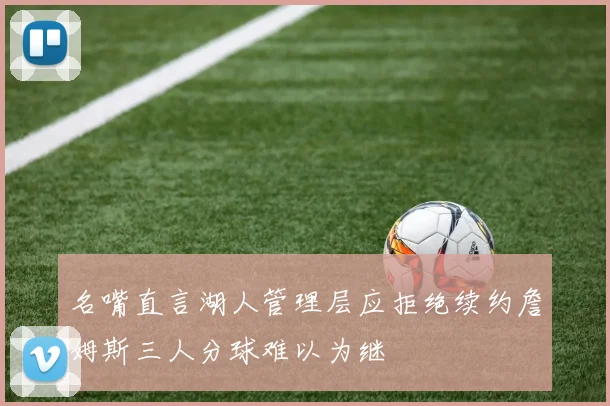 名嘴直言湖人管理层应拒绝续约詹姆斯三人分球难以为继