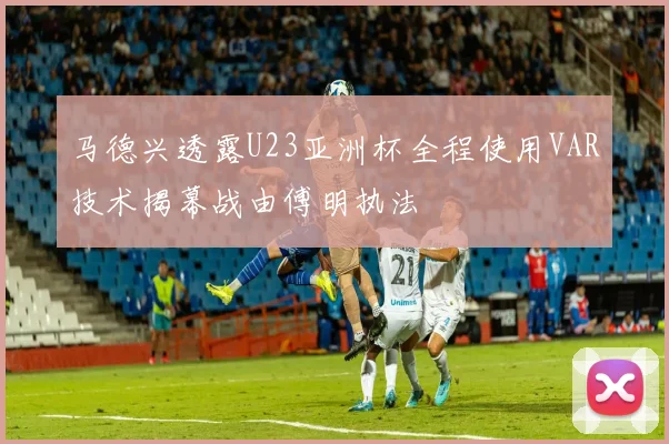马德兴透露U23亚洲杯全程使用VAR技术揭幕战由傅明执法