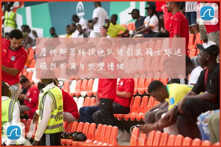 詹姆斯若转投他队将引发骑士球迷强烈不满与失望情绪