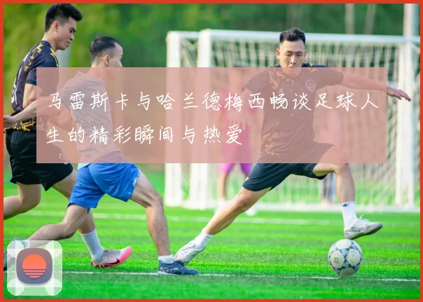马雷斯卡与哈兰德梅西畅谈足球人生的精彩瞬间与热爱