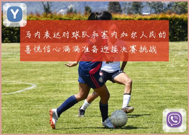 马内表达对球队和塞内加尔人民的喜悦信心满满准备迎接决赛挑战