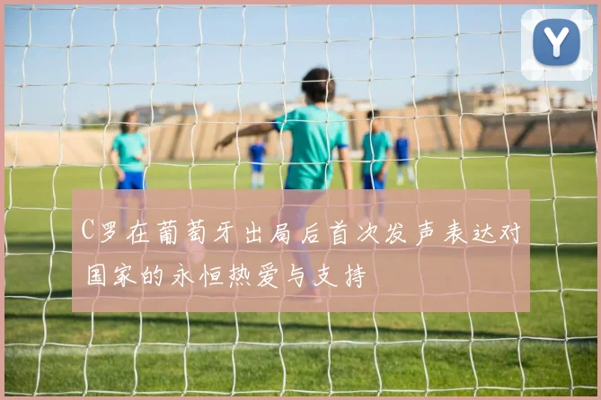 C罗在葡萄牙出局后首次发声表达对国家的永恒热爱与支持