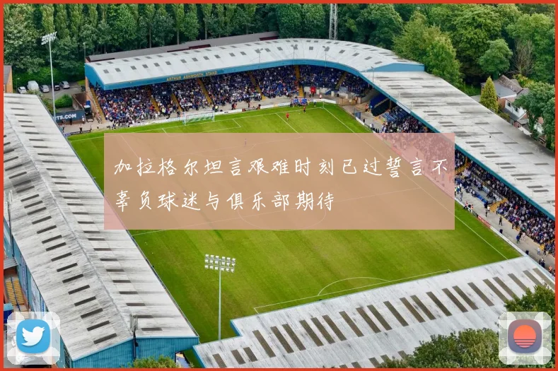 加拉格尔坦言艰难时刻已过誓言不辜负球迷与俱乐部期待
