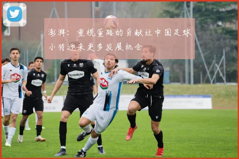 澎湃：重视董路的贡献让中国足球小将迎来更多发展机会