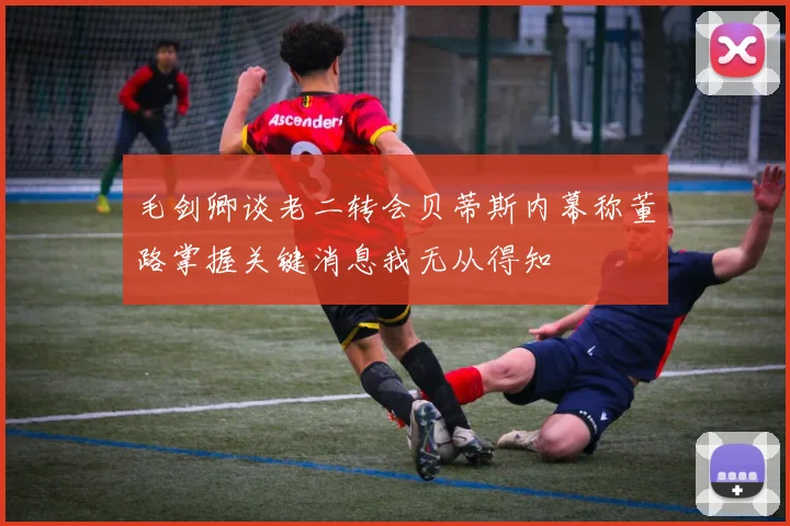 毛剑卿谈老二转会贝蒂斯内幕称董路掌握关键消息我无从得知