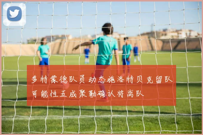 多特蒙德队员动态施洛特贝克留队可能性五成聚勒确认将离队