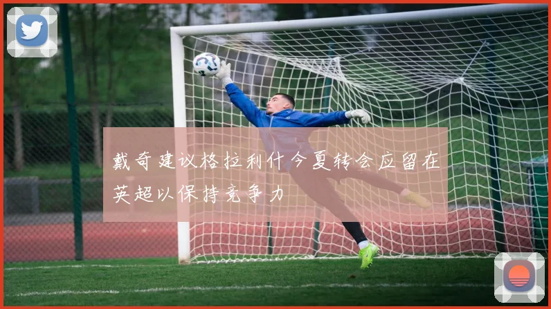 戴奇建议格拉利什今夏转会应留在英超以保持竞争力