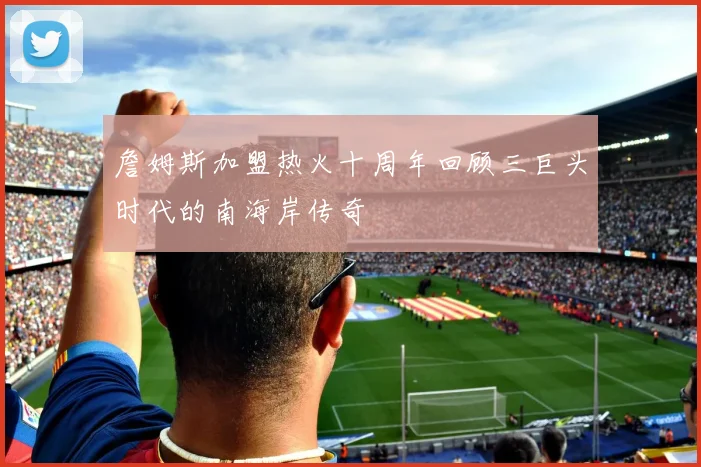 詹姆斯加盟热火十周年回顾三巨头时代的南海岸传奇
