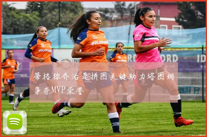 蒂格称乔治是拼图关键助力塔图姆争夺MVP荣誉