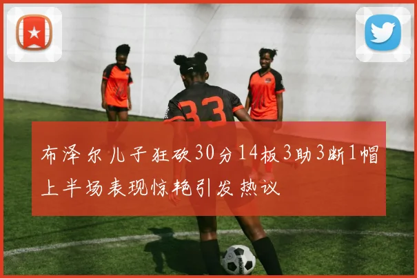 布泽尔儿子狂砍30分14板3助3断1帽上半场表现惊艳引发热议