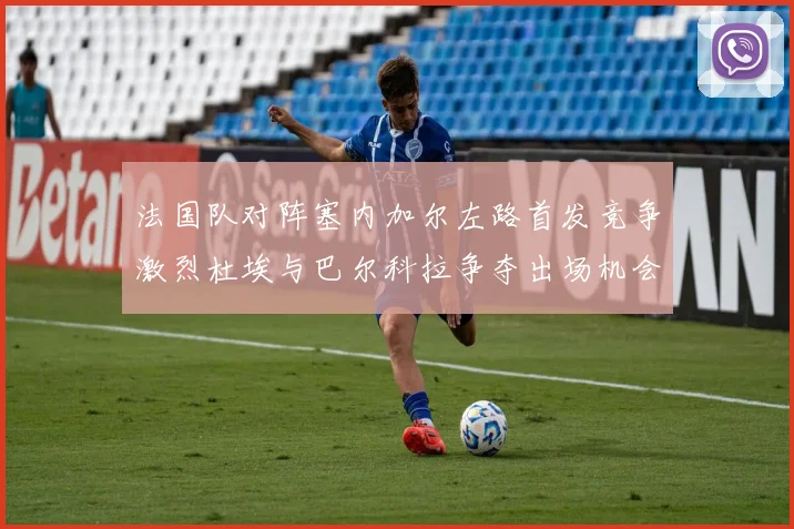法国队对阵塞内加尔左路首发竞争激烈杜埃与巴尔科拉争夺出场机会