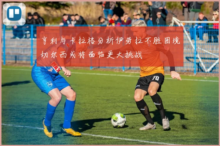 亨利与卡拉格分析伊劳拉不胜困境切尔西或将面临更大挑战