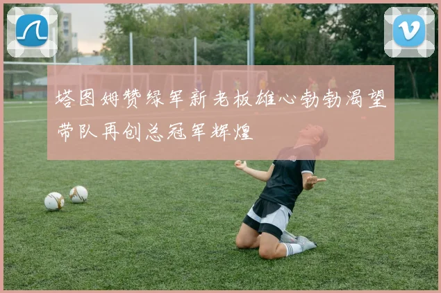 塔图姆赞绿军新老板雄心勃勃渴望带队再创总冠军辉煌