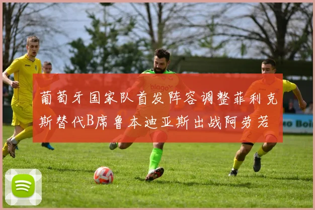 葡萄牙国家队首发阵容调整菲利克斯替代B席鲁本迪亚斯出战阿劳若